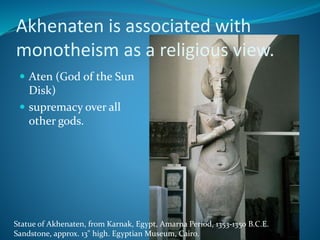 Akhenaten is associated with
monotheism as a religious view.
 Aten (God of the Sun
Disk)
 supremacy over all
other gods.
Statue of Akhenaten, from Karnak, Egypt, Amarna Period, 1353-1350 B.C.E.
Sandstone, approx. 13" high. Egyptian Museum, Cairo.
 