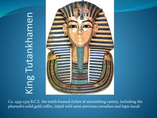 KingTutankhamen
Ca. 1345-1325 B.C.E. the tomb housed riches of astonishing variety, including the
pharaoh’s solid gold coffin, inlaid with semi-precious carnelian and lapis lazuli
 