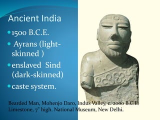 Ancient India
Bearded Man, Mohenjo Daro, Indus Valley, c. 2000 B.C.E.
Limestone, 7" high. National Museum, New Delhi.
1500 B.C.E.
 Ayrans (light-
skinned )
enslaved Sind
(dark-skinned)
caste system.
 