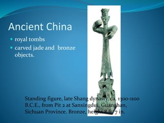 Ancient China
 royal tombs
 carved jade and bronze
objects.
Standing figure, late Shang dynasty, ca. 1300-1100
B.C.E., from Pit 2 at Sanxingdui, Guanghan,
Sichuan Province. Bronze, height 8 ft. 7 in.
 