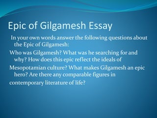 Epic of Gilgamesh Essay
In your own words answer the following questions about
the Epic of Gilgamesh:
Who was Gilgamesh? What was he searching for and
why? How does this epic reflect the ideals of
Mesopotamian culture? What makes Gilgamesh an epic
hero? Are there any comparable figures in
contemporary literature of life?
 