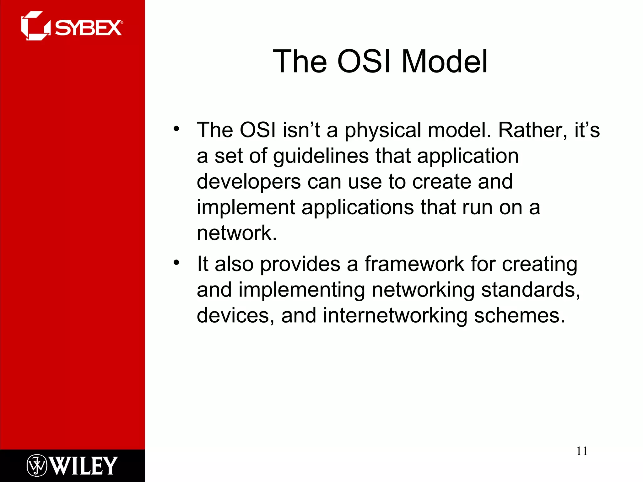 The OSI Model The OSI isn’t a physical model. Rather, it’s a set of guidelines that application developers can use to create and implement applications that run on a network.  It also provides a framework for creating and implementing networking standards, devices, and internetworking schemes. 