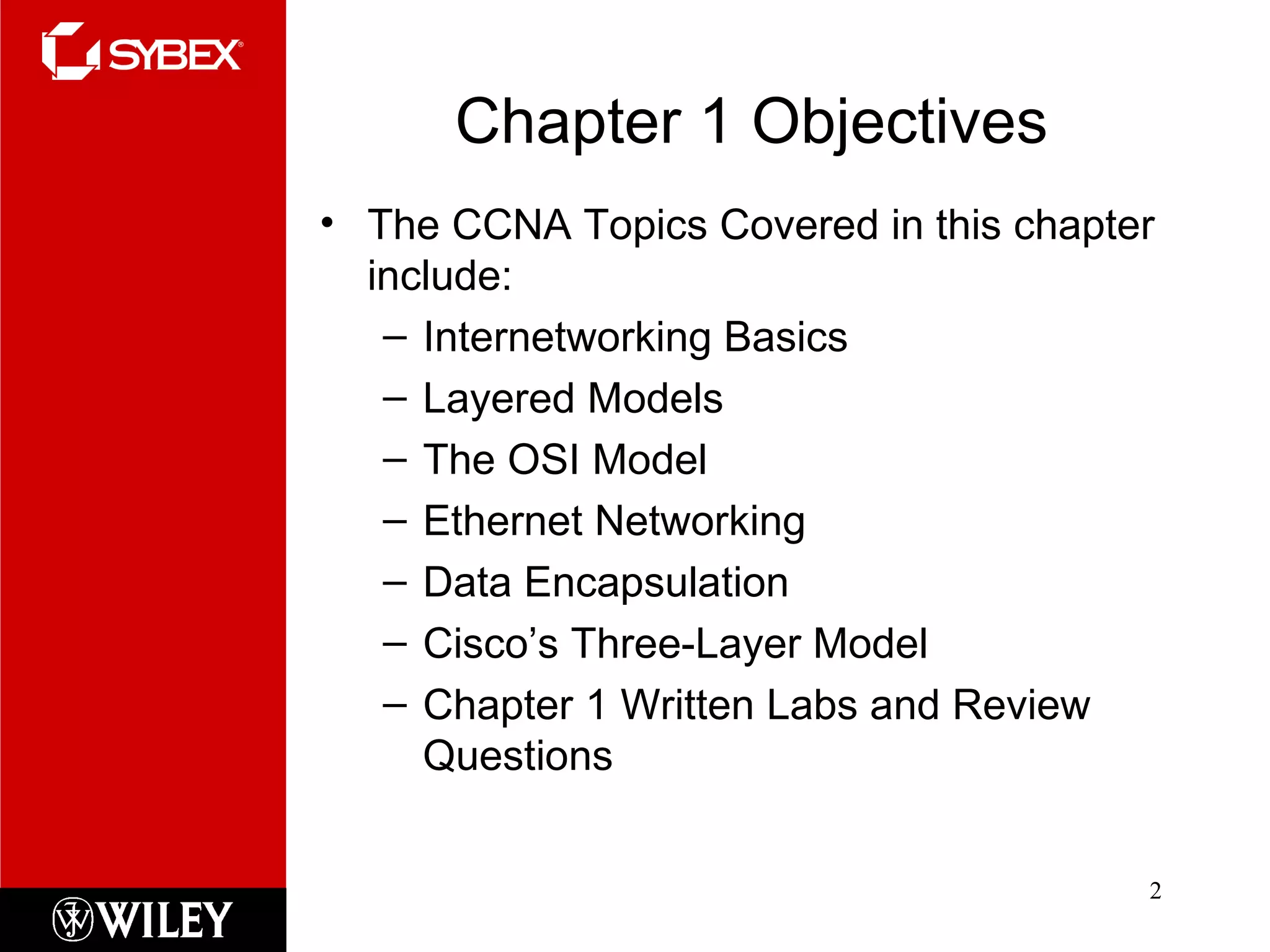 Chapter 1 Objectives The CCNA Topics Covered in this chapter include: Internetworking Basics Layered Models The OSI Model Ethernet Networking Data Encapsulation Cisco’s Three-Layer Model Chapter 1 Written Labs and Review Questions 