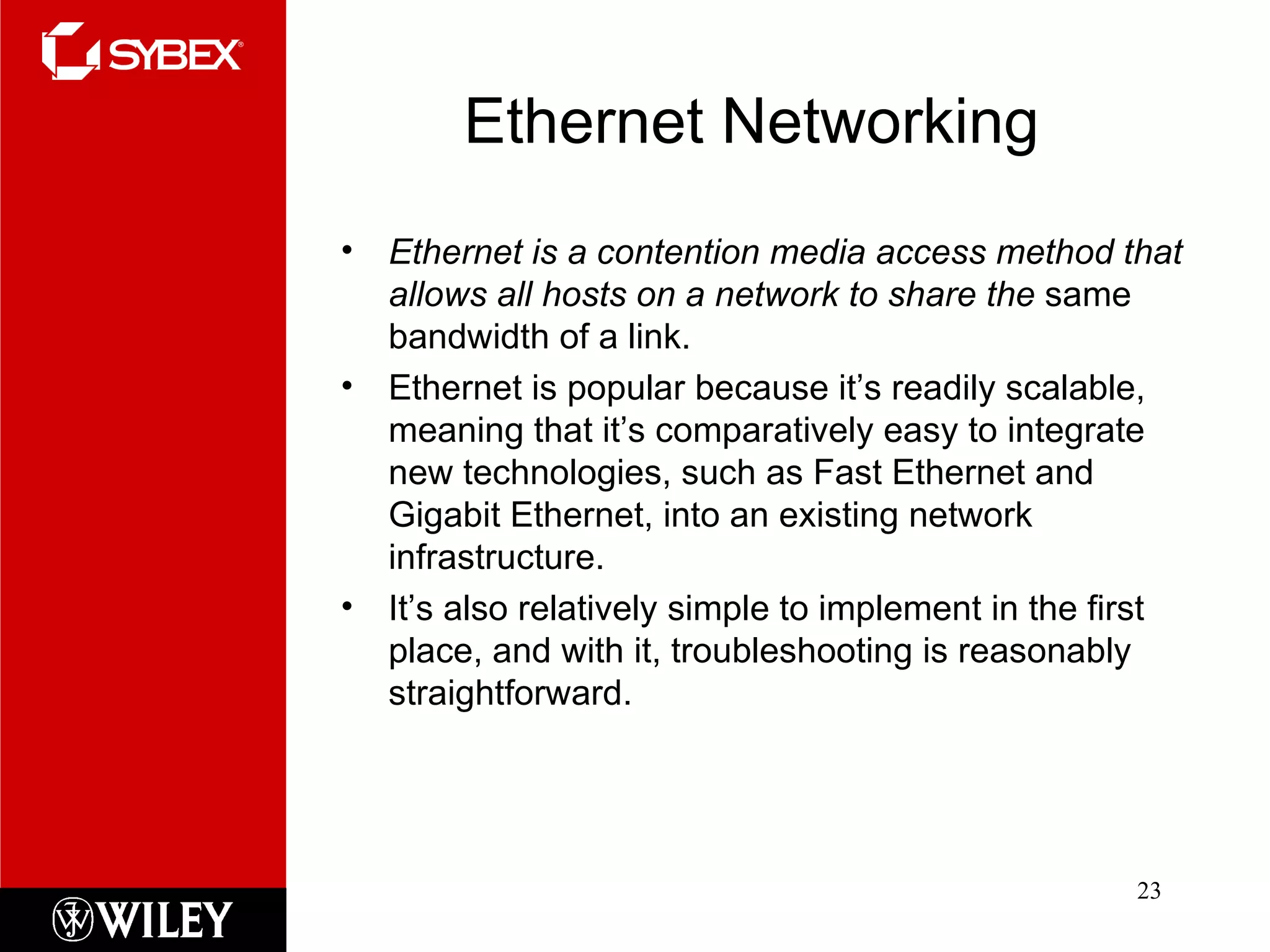Ethernet Networking Ethernet is a contention media access method that allows all hosts on a network to share the  same bandwidth of a link.  Ethernet is popular because it’s readily scalable, meaning that it’s comparatively easy to integrate new technologies, such as Fast Ethernet and Gigabit Ethernet, into an existing network infrastructure.  It’s also relatively simple to implement in the first place, and with it, troubleshooting is reasonably straightforward. 