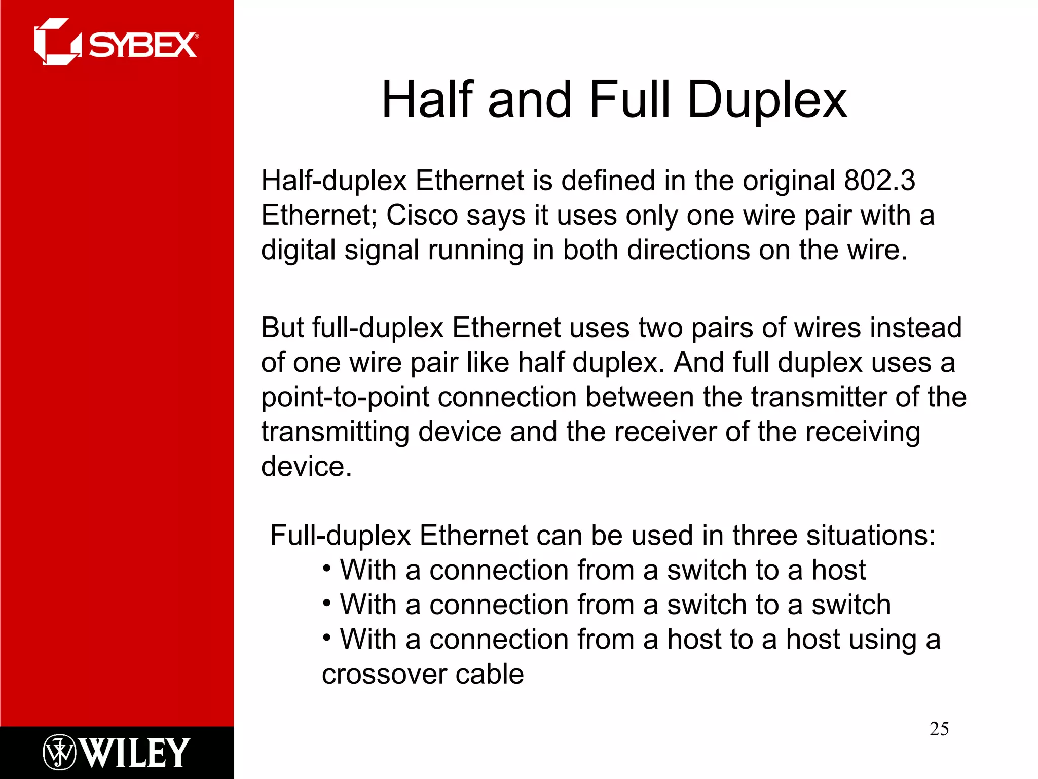 Half and Full Duplex Half-duplex Ethernet is defined in the original 802.3 Ethernet; Cisco says it uses only one wire pair with a digital signal running in both directions on the wire. But full-duplex Ethernet uses two pairs of wires instead of one wire pair like half duplex. And full duplex uses a point-to-point connection between the transmitter of the transmitting device and the receiver of the receiving device. Full-duplex Ethernet can be used in three situations: With a connection from a switch to a host With a connection from a switch to a switch With a connection from a host to a host using a crossover cable 