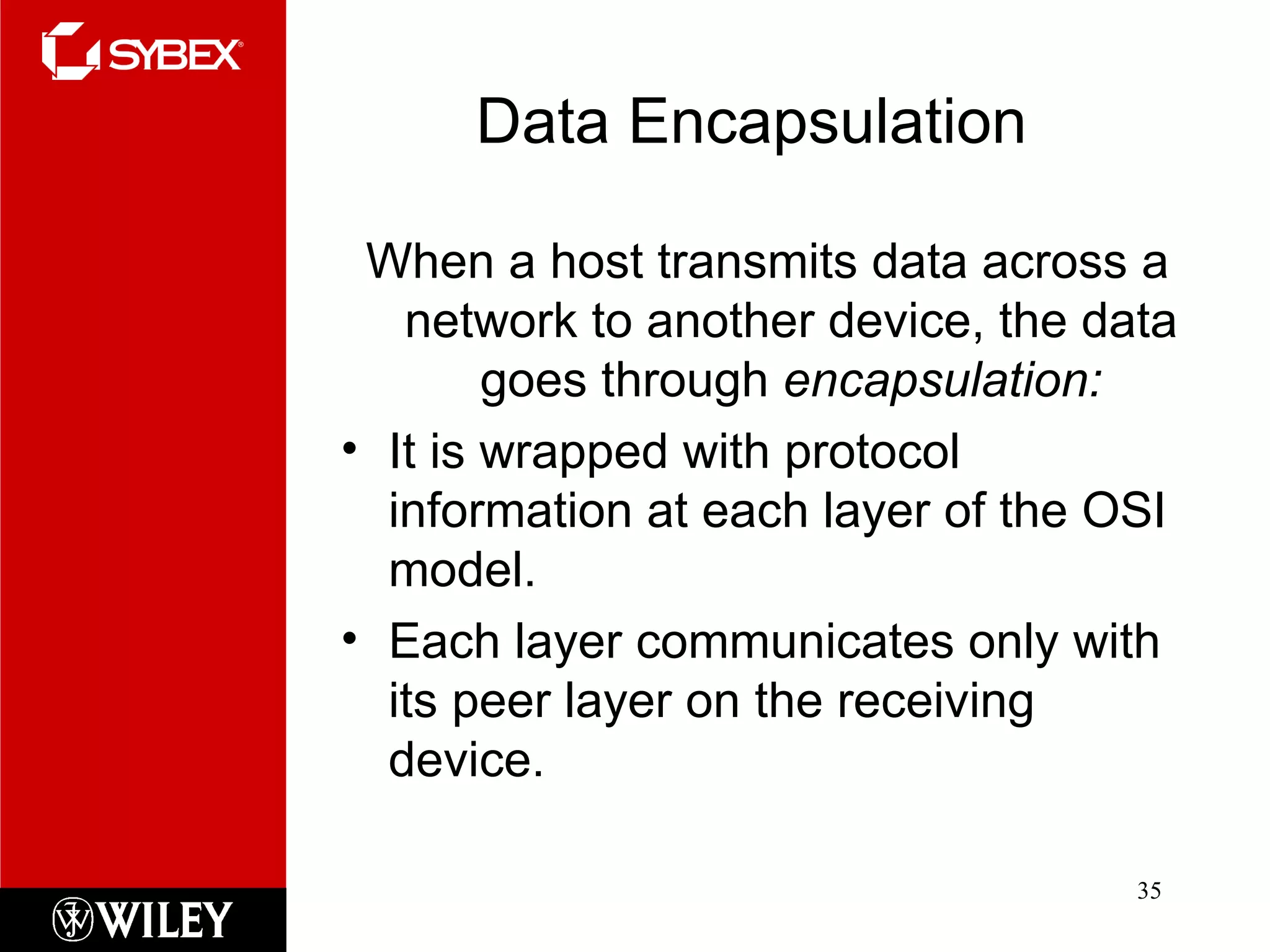 Data Encapsulation When a host transmits data across a network to another device, the data goes through  encapsulation: It is wrapped with protocol information at each layer of the OSI model.  Each layer communicates only with its peer layer on the receiving device. 