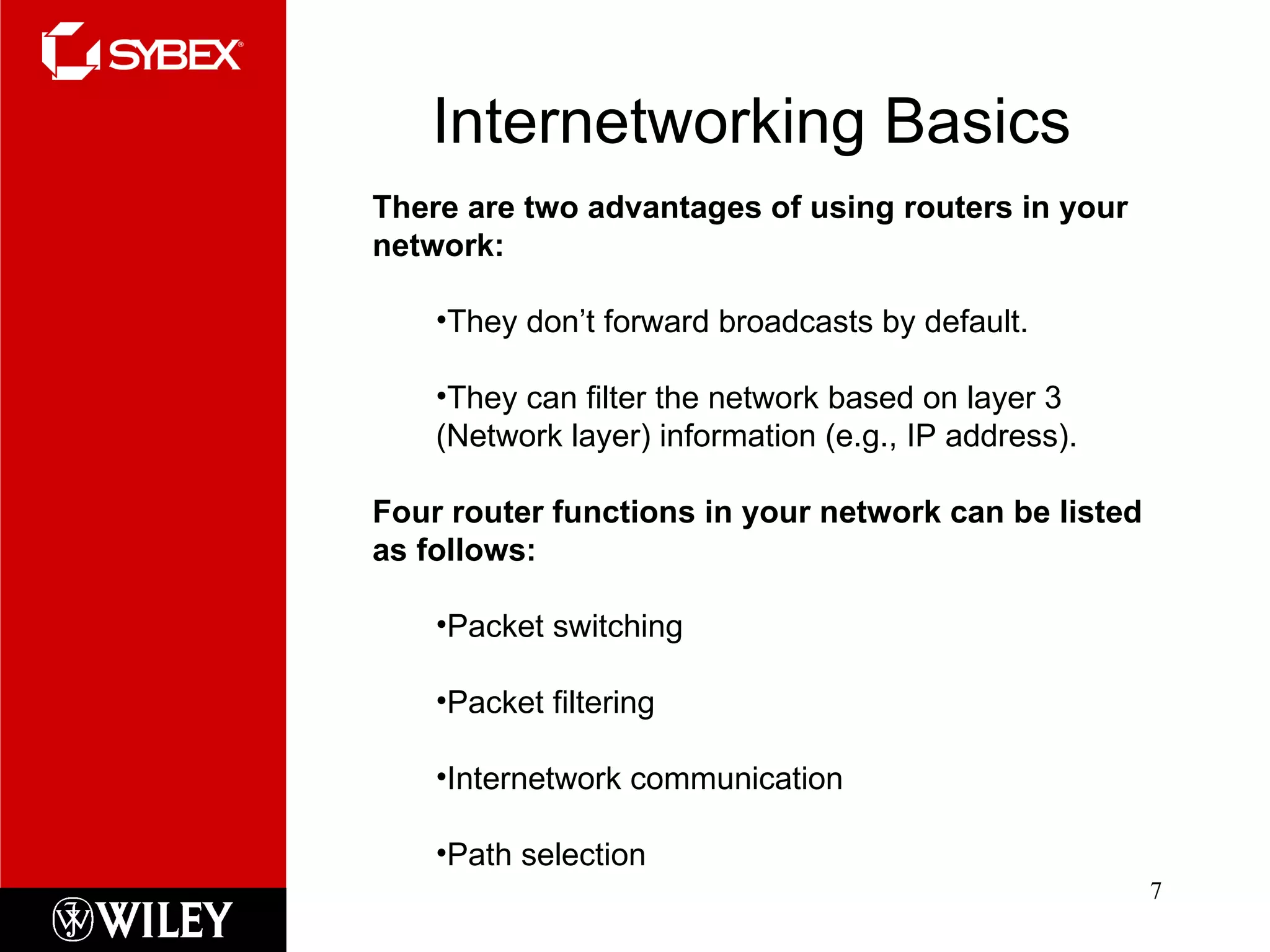 Internetworking Basics There are two advantages of using routers in your network: They don’t forward broadcasts by default. They can filter the network based on layer 3 (Network layer) information (e.g., IP address). Four router functions in your network can be listed as follows: Packet switching Packet filtering Internetwork communication Path selection 