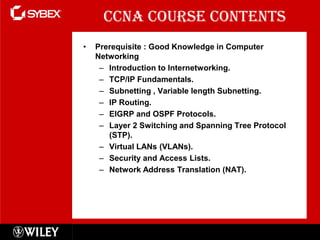 CCNA Course Contents
•   Prerequisite : Good Knowledge in Computer
    Networking
     – Introduction to Internetworking.
     – TCP/IP Fundamentals.
     – Subnetting , Variable length Subnetting.
     – IP Routing.
     – EIGRP and OSPF Protocols.
     – Layer 2 Switching and Spanning Tree Protocol
       (STP).
     – Virtual LANs (VLANs).
     – Security and Access Lists.
     – Network Address Translation (NAT).




                                                      2
 