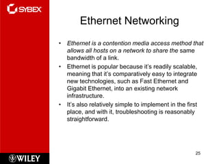 Ethernet Networking
• Ethernet is a contention media access method that
  allows all hosts on a network to share the same
  bandwidth of a link.
• Ethernet is popular because it’s readily scalable,
  meaning that it’s comparatively easy to integrate
  new technologies, such as Fast Ethernet and
  Gigabit Ethernet, into an existing network
  infrastructure.
• It’s also relatively simple to implement in the first
  place, and with it, troubleshooting is reasonably
  straightforward.




                                                    25
 