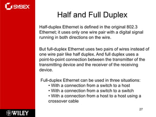 Half and Full Duplex
Half-duplex Ethernet is defined in the original 802.3
Ethernet; it uses only one wire pair with a digital signal
running in both directions on the wire.

But full-duplex Ethernet uses two pairs of wires instead of
one wire pair like half duplex. And full duplex uses a
point-to-point connection between the transmitter of the
transmitting device and the receiver of the receiving
device.

Full-duplex Ethernet can be used in three situations:
     • With a connection from a switch to a host
     • With a connection from a switch to a switch
     • With a connection from a host to a host using a
     crossover cable
                                                       27
 