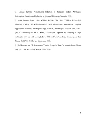 [8] Michael Pazzani, "Constructive Induction of Cartesian Product Attributes",
Information , Statistics, and Induction in Science, Melbourne, Australia, 1996.
[9] Anne Denton, Qiang Ding, William Perrizo, Qin Ding, "Efficient Hierarchical
Clustering of Large Data Sets Using P-trees", 15th International Conference on Computer
Applications in Industry and Engineering (CAINE'02), San Diego, California, USA, 2002.
[10] A. Hinneburg and D. A. Keim, "An efficient approach to clustering in large
multimedia databases with noise", In Proc. 1998 Int. Conf. Knowledge Discovery and Data
Mining (KDD'98), 58-65, New York, Aug. 1998.
[11] L. Kaufman and P.J. Rousseeuw, "Finding Groups in Data: An Introduction to Cluster
Analysis", New York: John Wiley & Sons, 1990.
5
 