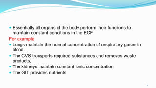  Essentially all organs of the body perform their functions to
maintain constant conditions in the ECF.
For example
 Lungs maintain the normal concentration of respiratory gases in
blood.
 The CVS transports required substances and removes waste
products,
 The kidneys maintain constant ionic concentration
 The GIT provides nutrients
11
 