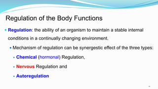 14
Regulation of the Body Functions
 Regulation: the ability of an organism to maintain a stable internal
conditions in a continually changing environment.
 Mechanism of regulation can be synergestic effect of the three types:
 Chemical (hormonal) Regulation,
 Nervous Regulation and
 Autoregulation
 