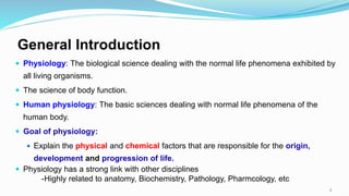 General Introduction
 Physiology: The biological science dealing with the normal life phenomena exhibited by
all living organisms.
 The science of body function.
 Human physiology: The basic sciences dealing with normal life phenomena of the
human body.
 Goal of physiology:
 Explain the physical and chemical factors that are responsible for the origin,
development and progression of life.
 Physiology has a strong link with other disciplines
-Highly related to anatomy, Biochemistry, Pathology, Pharmcology, etc
2
 