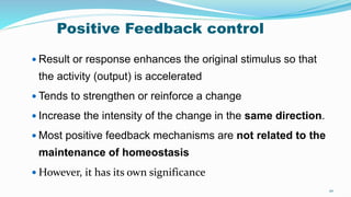 Positive Feedback control
 Result or response enhances the original stimulus so that
the activity (output) is accelerated
 Tends to strengthen or reinforce a change
 Increase the intensity of the change in the same direction.
 Most positive feedback mechanisms are not related to the
maintenance of homeostasis
 However, it has its own significance
20
 