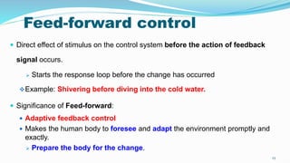 23
Feed-forward control
 Direct effect of stimulus on the control system before the action of feedback
signal occurs.
 Starts the response loop before the change has occurred
Example: Shivering before diving into the cold water.
 Significance of Feed-forward:
 Adaptive feedback control
 Makes the human body to foresee and adapt the environment promptly and
exactly.
 Prepare the body for the change.
 