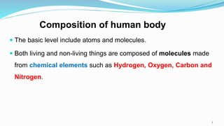 Composition of human body
 The basic level include atoms and molecules.
 Both living and non-living things are composed of molecules made
from chemical elements such as Hydrogen, Oxygen, Carbon and
Nitrogen.
3
 