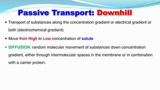 Passive Transport: Downhill
 Transport of substances along the concentration gradient or electrical gradient or
both (electrochemical gradient)
 Move from High to Low concentration of solute
 DIFFUSION: random molecular movement of substances down concentration
gradient, either through intermolecular spaces in the membrane or in combination
with a carrier protein.
 