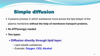 Simple diffusion
 A passive process in which substances move across the lipid bilayer of the
plasma membrane without the help of membrane transport proteins.
 No ATP(energy) needed
 Two types:
 Diffusion directly through lipid layer:
 Lipid soluble substances
 Example: Oxygen, CO2, Alcohol
55
 