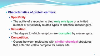  Characteristics of protein carriers:
 Specificity:
 The ability of a receptor to bind only one type or a limited
number of structurally related types of chemical messengers.
 Saturation:
 The degree to which receptors are occupied by messengers.
 Competition:
 Occurs between molecules with similar chemical structures
that enter the cell to compete for carrier site.
59
 