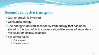 Secondary active transport
 Carrier protein is involved
 Consumes energy
 The energy is derived secondarily from energy that has been
stored in the form of ionic concentration differences of secondary
molecular or ionic substances
 It is of two types:
1. Cotransport
2. Counter transport.
68
 