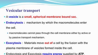 Vesicular transport
 A vesicle is a small, spherical membrane bound sac.
 Endocytosis : mechanism by which the macromolecules enter
the cell.
 macromolecules cannot pass through the cell membrane either by active or
by passive transport mechanism.
 Exocytosis : Materials move out of a cell by the fusion with the
plasma membrane of vesicles formed inside the cell.
 Endocytosis and Exocytosis require energy supplied by ATP.
 