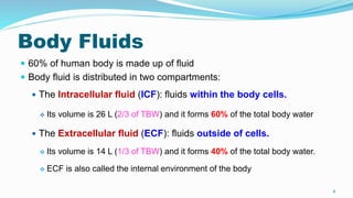 Body Fluids
 60% of human body is made up of fluid
 Body fluid is distributed in two compartments:
 The Intracellular fluid (ICF): fluids within the body cells.
 Its volume is 26 L (2/3 of TBW) and it forms 60% of the total body water
 The Extracellular fluid (ECF): fluids outside of cells.
 Its volume is 14 L (1/3 of TBW) and it forms 40% of the total body water.
 ECF is also called the internal environment of the body
8
 