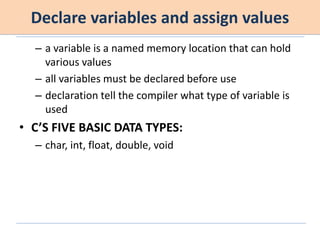 Declare variables and assign values
– a variable is a named memory location that can hold
various values
– all variables must be declared before use
– declaration tell the compiler what type of variable is
used
• C’S FIVE BASIC DATA TYPES:
– char, int, float, double, void
 