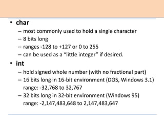 • char
– most commonly used to hold a single character
– 8 bits long
– ranges -128 to +127 or 0 to 255
– can be used as a “little integer” if desired.
• int
– hold signed whole number (with no fractional part)
– 16 bits long in 16-bit environment (DOS, Windows 3.1)
range: -32,768 to 32,767
– 32 bits long in 32-bit environment (Windows 95)
range: -2,147,483,648 to 2,147,483,647
 
