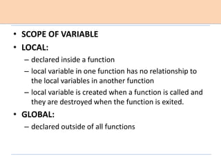 • SCOPE OF VARIABLE
• LOCAL:
– declared inside a function
– local variable in one function has no relationship to
the local variables in another function
– local variable is created when a function is called and
they are destroyed when the function is exited.
• GLOBAL:
– declared outside of all functions
 