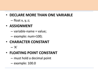 • DECLARE MORE THAN ONE VARIABLE
– float x, y, z;
• ASSIGNMENT
– variable-name = value;
– example: num=100;
• CHARACTER CONSTANT
– ‘A’
• FLOATING POINT CONSTANT
– must hold a decimal point
– example: 100.0
 