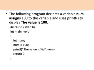 • The following program declares a variable num,
assigns 100 to the variable and uses printf() to
display The value is 100.
#include <stdio.h>
int main (void)
{
int num;
num = 100;
printf(“The value is %d”, num);
return 0;
}
 
