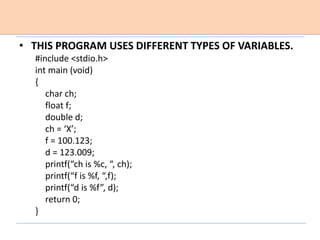 • THIS PROGRAM USES DIFFERENT TYPES OF VARIABLES.
#include <stdio.h>
int main (void)
{
char ch;
float f;
double d;
ch = ‘X’;
f = 100.123;
d = 123.009;
printf(“ch is %c, “, ch);
printf(“f is %f, “,f);
printf(“d is %f”, d);
return 0;
}
 