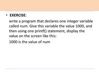 • EXERCISE:
write a program that declares one integer variable
called num. Give this variable the value 1000, and
then using one printf() statement, display the
value on the screen like this:
1000 is the value of num
 