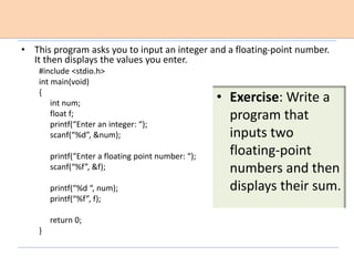 • This program asks you to input an integer and a floating-point number.
It then displays the values you enter.
#include <stdio.h>
int main(void)
{
int num;
float f;
printf(“Enter an integer: “);
scanf(“%d”, &num);
printf(“Enter a floating point number: “);
scanf(“%f”, &f);
printf(“%d “, num);
printf(“%f”, f);
return 0;
}
• Exercise: Write a
program that
inputs two
floating-point
numbers and then
displays their sum.
 