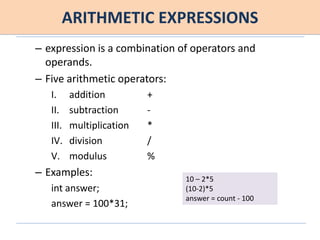 ARITHMETIC EXPRESSIONS
– expression is a combination of operators and
operands.
– Five arithmetic operators:
I. addition +
II. subtraction -
III. multiplication *
IV. division /
V. modulus %
– Examples:
int answer;
answer = 100*31;
10 – 2*5
(10-2)*5
answer = count - 100
 
