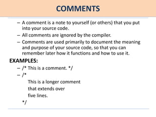 COMMENTS
– A comment is a note to yourself (or others) that you put
into your source code.
– All comments are ignored by the compiler.
– Comments are used primarily to document the meaning
and purpose of your source code, so that you can
remember later how it functions and how to use it.
EXAMPLES:
– /* This is a comment. */
– /*
This is a longer comment
that extends over
five lines.
*/
 