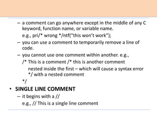 – a comment can go anywhere except in the middle of any C
keyword, function name, or variable name.
e.g., pri/* wrong */ntf(“this won’t work”);
– you can use a comment to temporarily remove a line of
code.
– you cannot use one comment within another. e.g.,
/* This is a comment /* this is another comment
nested inside the first – which will cause a syntax error
*/ with a nested comment
*/
• SINGLE LINE COMMENT
– it begins with a //
e.g., // This is a single line comment
 
