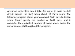 • A year on Jupiter (the time it takes for Jupiter to make one full
circuit around the Sun) takes about 12 Earth years. The
following program allows you to convert Earth days to Jovian
years. Simply specify the number of Earth days, and it
computes the equivalent number of Jovian years. Notice the
use of comments throughout the program.
 