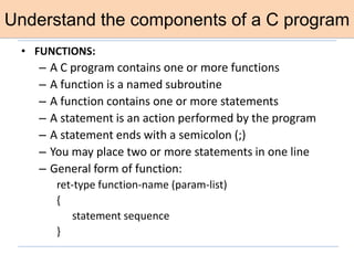 Understand the components of a C program
• FUNCTIONS:
– A C program contains one or more functions
– A function is a named subroutine
– A function contains one or more statements
– A statement is an action performed by the program
– A statement ends with a semicolon (;)
– You may place two or more statements in one line
– General form of function:
ret-type function-name (param-list)
{
statement sequence
}
 
