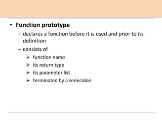 • Function prototype
– declares a function before it is used and prior to its
definition
– consists of
 function name
 its return type
 its parameter list
 terminated by a semicolon
 