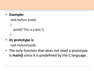 • Example:
void myfunc (void)
{
printf(“This is a test.”);
}
• its prototype is
void myfunc(void);
• The only function that does not need a prototype
is main() since it is predefined by the C language.
 