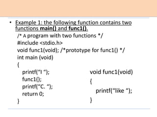 • Example 1: the following function contains two
functions main() and func1().
/* A program with two functions */
#include <stdio.h>
void func1(void); /*prototype for func1() */
int main (void)
{
printf(“I “);
func1();
printf(“C. “);
return 0;
}
void func1(void)
{
printf(“like “);
}
 