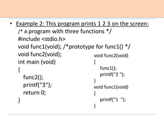 • Example 2: This program prints 1 2 3 on the screen:
/* A program with three functions */
#include <stdio.h>
void func1(void); /*prototype for func1() */
void func2(void);
int main (void)
{
func2();
printf(“3“);
return 0;
}
void func2(void)
{
func1();
printf(“2 “);
}
void func1(void)
{
printf(“1 “);
}
 