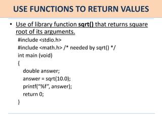 USE FUNCTIONS TO RETURN VALUES
• Use of library function sqrt() that returns square
root of its arguments.
#include <stdio.h>
#include <math.h> /* needed by sqrt() */
int main (void)
{
double answer;
answer = sqrt(10.0);
printf(“%f”, answer);
return 0;
}
 