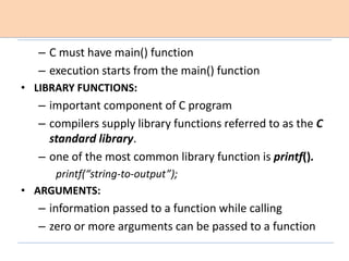 – C must have main() function
– execution starts from the main() function
• LIBRARY FUNCTIONS:
– important component of C program
– compilers supply library functions referred to as the C
standard library.
– one of the most common library function is printf().
printf(“string-to-output”);
• ARGUMENTS:
– information passed to a function while calling
– zero or more arguments can be passed to a function
 