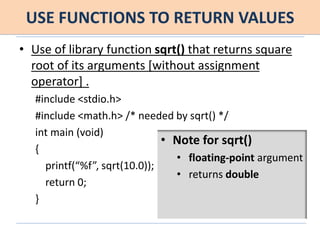 USE FUNCTIONS TO RETURN VALUES
• Use of library function sqrt() that returns square
root of its arguments [without assignment
operator] .
#include <stdio.h>
#include <math.h> /* needed by sqrt() */
int main (void)
{
printf(“%f”, sqrt(10.0));
return 0;
}
• Note for sqrt()
• floating-point argument
• returns double
 