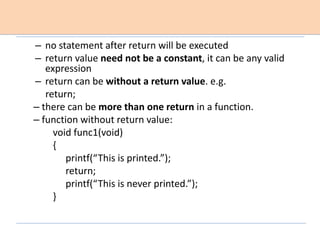 – no statement after return will be executed
– return value need not be a constant, it can be any valid
expression
– return can be without a return value. e.g.
return;
– there can be more than one return in a function.
– function without return value:
void func1(void)
{
printf(“This is printed.”);
return;
printf(“This is never printed.”);
}
 