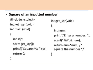 • Square of an inputted number
#include <stdio.h>
int get_sqr (void);
int main (void)
{
int sqr;
sqr = get_sqr();
printf(“Square: %d”, sqr);
return 0;
}
int get_sqr(void)
{
int num;
printf(“Enter a number: “);
scanf(“%d”, &num);
return num*num; /*
square the number */
}
 