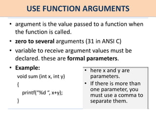 USE FUNCTION ARGUMENTS
• argument is the value passed to a function when
the function is called.
• zero to several arguments (31 in ANSI C)
• variable to receive argument values must be
declared. these are formal parameters.
• Example:
void sum (int x, int y)
{
printf(“%d “, x+y);
}
• here x and y are
parameters.
• If there is more than
one parameter, you
must use a comma to
separate them.
 